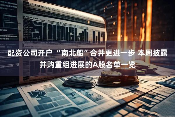 配资公司开户 “南北船”合并更进一步 本周披露并购重组进展的A股名单一览