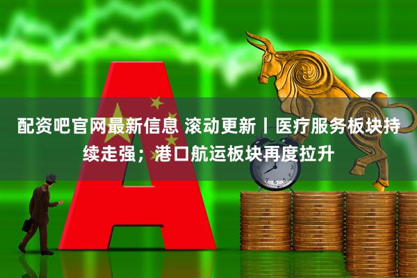 配资吧官网最新信息 滚动更新丨医疗服务板块持续走强；港口航运板块再度拉升