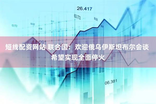 短线配资网站 联合国：欢迎俄乌伊斯坦布尔会谈 希望实现全面停火