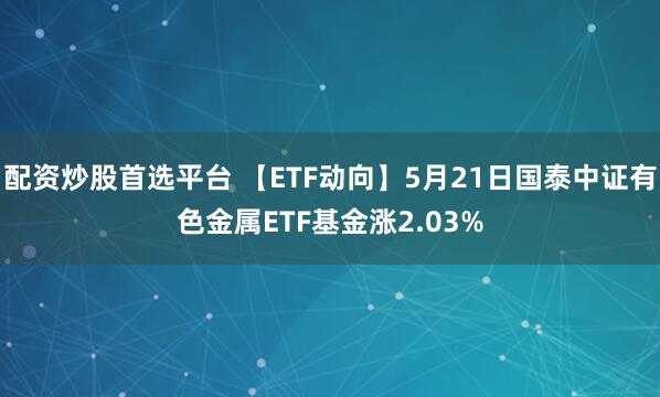 配资炒股首选平台 【ETF动向】5月21日国泰中证有色金属ETF基金涨2.03%