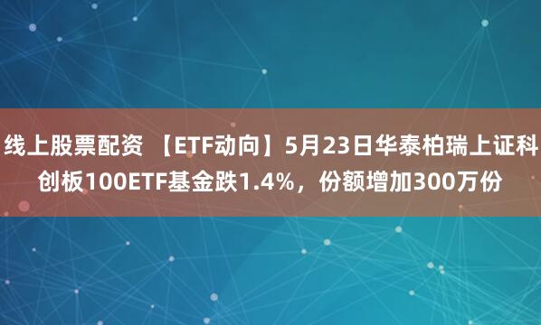 线上股票配资 【ETF动向】5月23日华泰柏瑞上证科创板100ETF基金跌1.4%，份额增加300万份