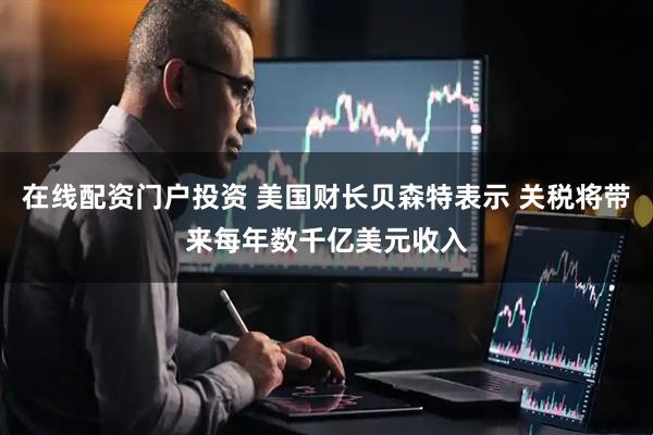 在线配资门户投资 美国财长贝森特表示 关税将带来每年数千亿美元收入