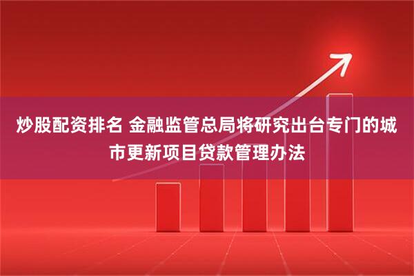 炒股配资排名 金融监管总局将研究出台专门的城市更新项目贷款管理办法