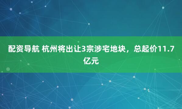 配资导航 杭州将出让3宗涉宅地块，总起价11.7亿元