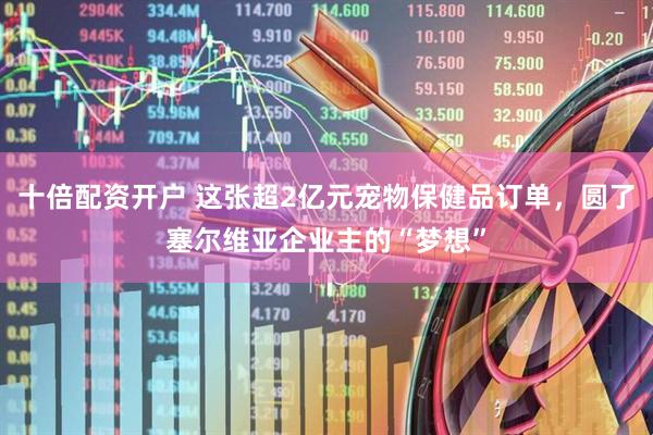 十倍配资开户 这张超2亿元宠物保健品订单，圆了塞尔维亚企业主的“梦想”