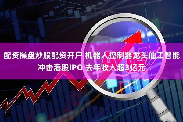 配资操盘炒股配资开户 机器人控制器龙头仙工智能冲击港股IPO 去年收入超3亿元