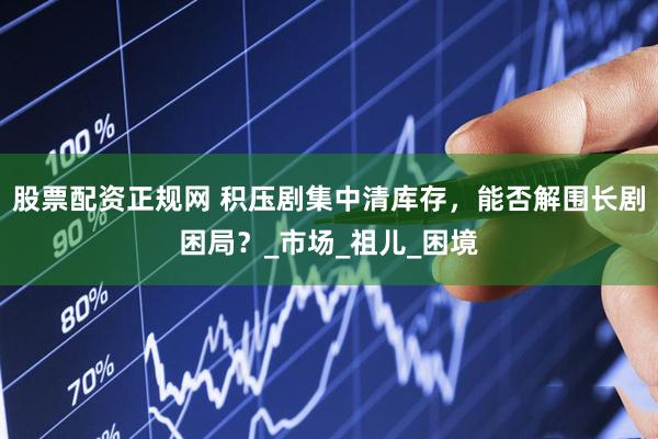 股票配资正规网 积压剧集中清库存，能否解围长剧困局？_市场_祖儿_困境