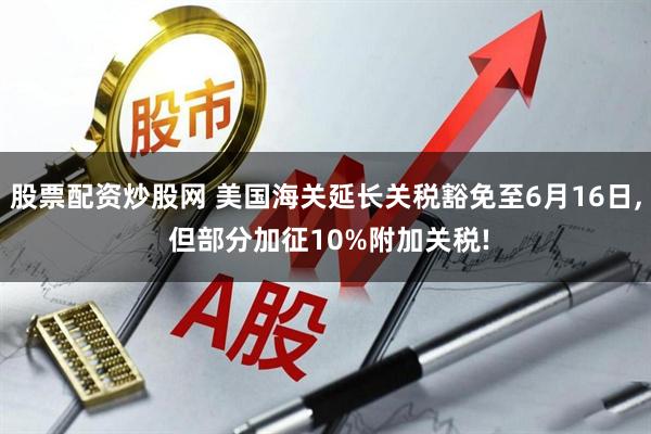 股票配资炒股网 美国海关延长关税豁免至6月16日, 但部分加征10%附加关税!