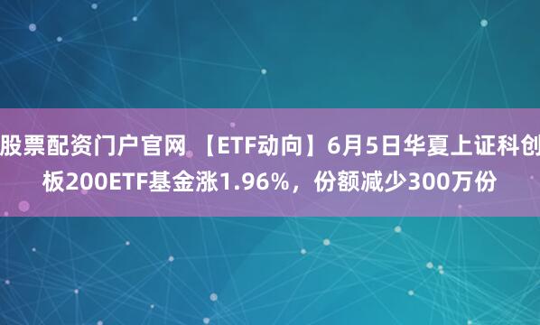 股票配资门户官网 【ETF动向】6月5日华夏上证科创板200ETF基金涨1.96%，份额减少300万份