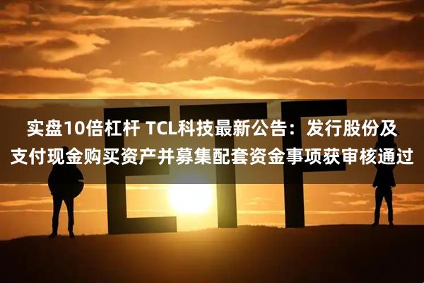 实盘10倍杠杆 TCL科技最新公告：发行股份及支付现金购买资产并募集配套资金事项获审核通过