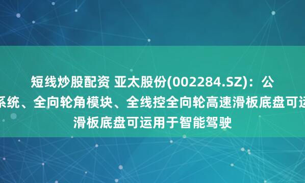 短线炒股配资 亚太股份(002284.SZ)：公司的线控制动系统、全向轮角模块、全线控全向轮高速滑板底盘可运用于智能驾驶