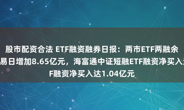 股市配资合法 ETF融资融券日报：两市ETF两融余额较前一交易日增加8.65亿元，海富通中证短融ETF融资净买入达1.04亿元