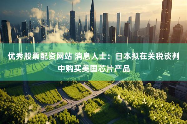 优秀股票配资网站 消息人士：日本拟在关税谈判中购买美国芯片产品