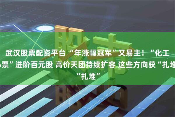 武汉股票配资平台 “年涨幅冠军”又易主！“化工小票”进阶百元股 高价天团持续扩容 这些方向获“扎堆”