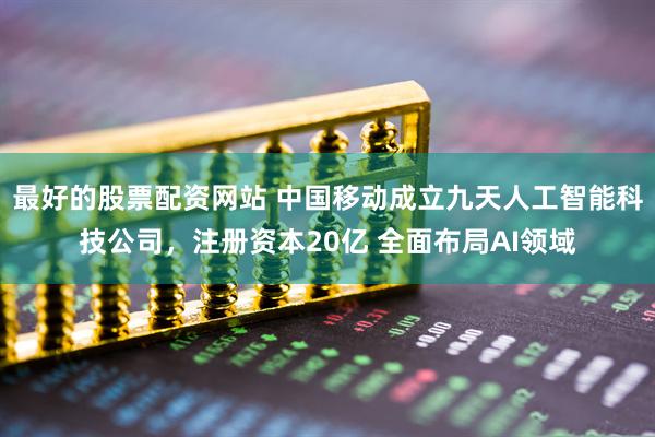 最好的股票配资网站 中国移动成立九天人工智能科技公司，注册资本20亿 全面布局AI领域
