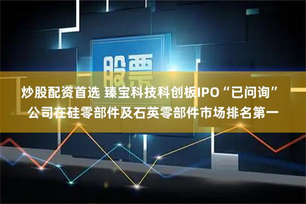 炒股配资首选 臻宝科技科创板IPO“已问询” 公司在硅零部件及石英零部件市场排名第一