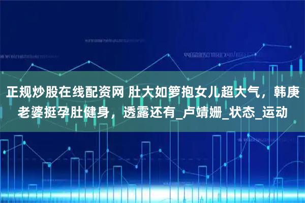 正规炒股在线配资网 肚大如箩抱女儿超大气，韩庚老婆挺孕肚健身，透露还有_卢靖姗_状态_运动