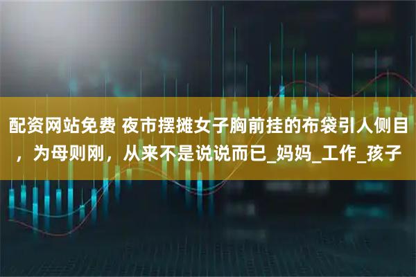 配资网站免费 夜市摆摊女子胸前挂的布袋引人侧目，为母则刚，从来不是说说而已_妈妈_工作_孩子