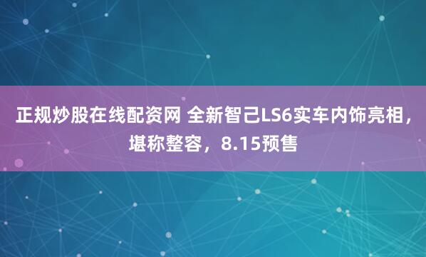 正规炒股在线配资网 全新智己LS6实车内饰亮相，堪称整容，8.15预售