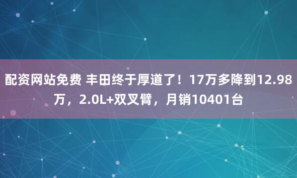 配资网站免费 丰田终于厚道了！17万多降到12.98万，2.0L+双叉臂，月销10401台