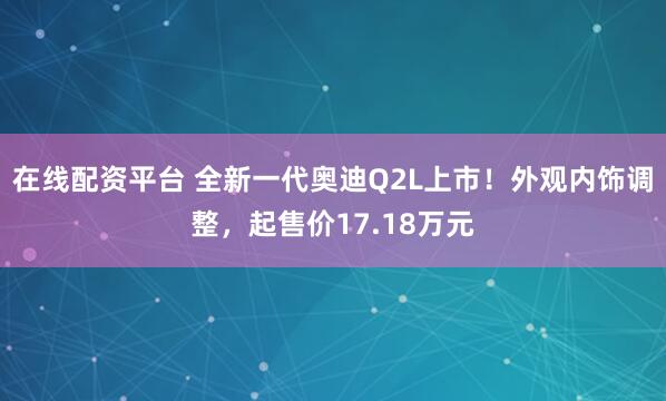 在线配资平台 全新一代奥迪Q2L上市！外观内饰调整，起售价17.18万元