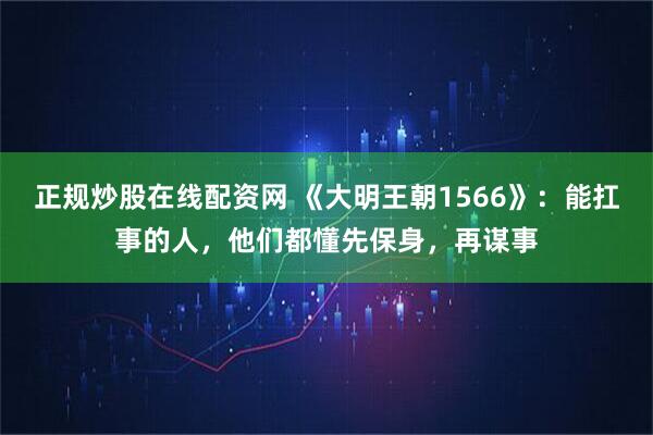 正规炒股在线配资网 《大明王朝1566》：能扛事的人，他们都懂先保身，再谋事